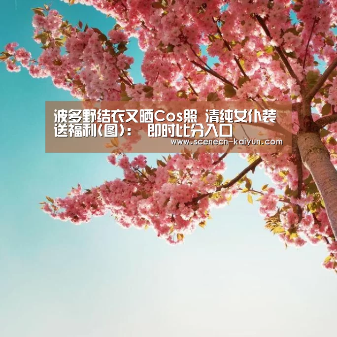 波多野结衣又晒Cos照 清纯女仆装送福利(图): 即时比分入口(图1) 即时比分入口